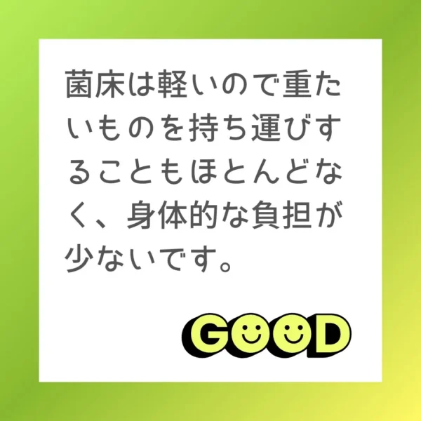 菌床は軽いので重たいものを持ち運びすることもほとんどなく、身体的な負担が少ないです。