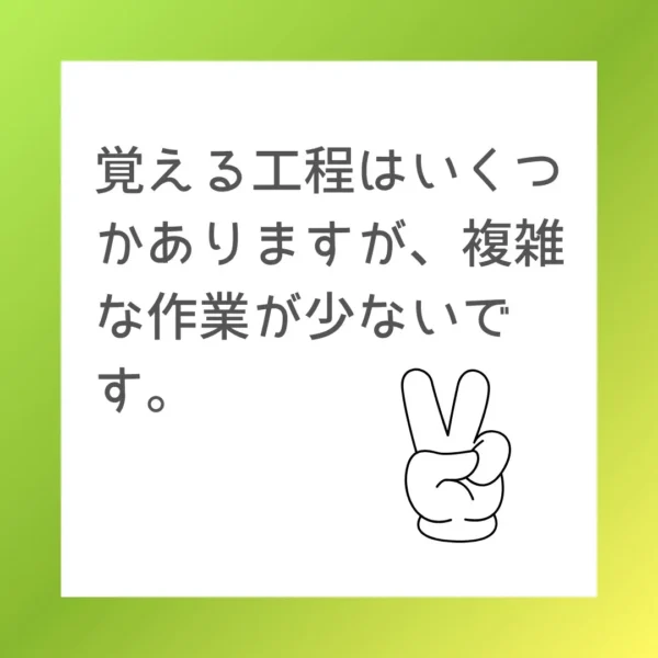 覚える工程はいくつかありますが、複雑な作業が少ないです。